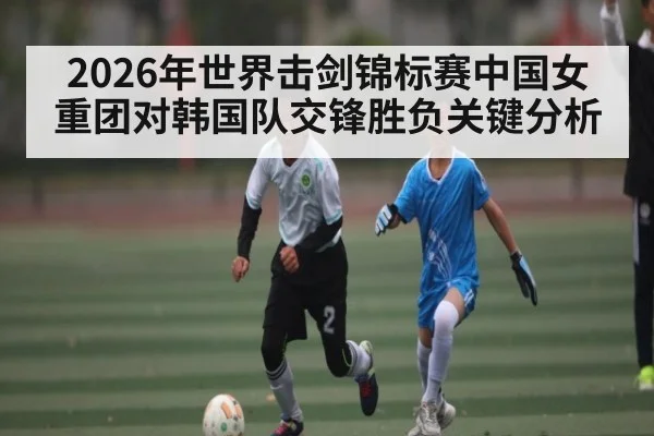 2026年世界击剑锦标赛中国女重团对韩国队交锋胜负关键分析