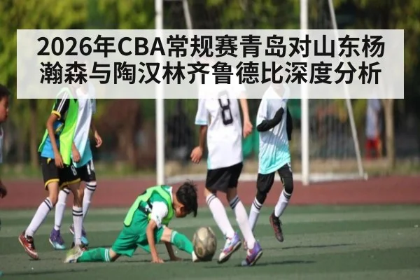 2026年CBA常规赛青岛对山东杨瀚森与陶汉林齐鲁德比深度分析